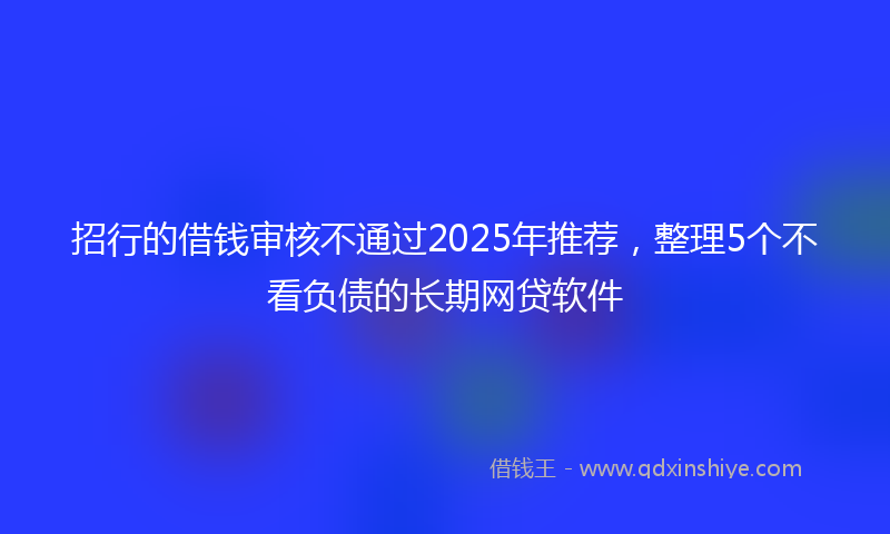 招行的借钱审核不通过2025年推荐，整理5个不看负债的长期网贷软件