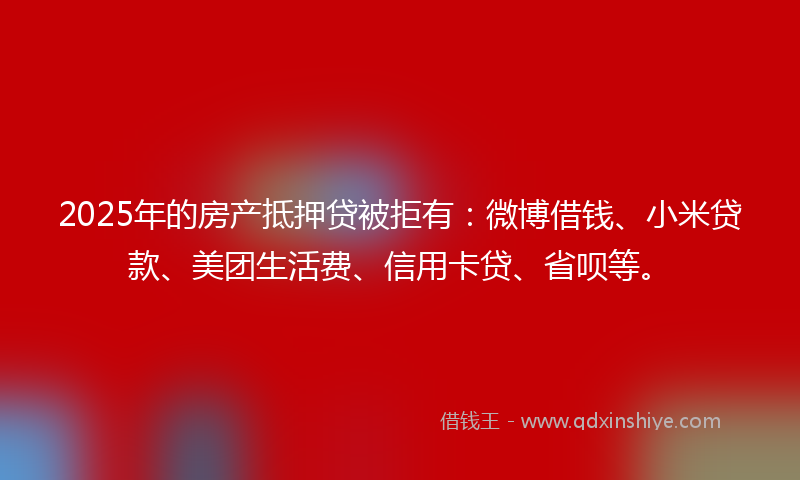 2025年的房产抵押贷被拒有：微博借钱、小米贷款、美团生活费、信用卡贷、省呗等。