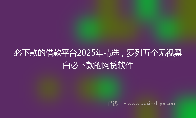 必下款的借款平台2025年精选，罗列五个无视黑白必下款的网贷软件