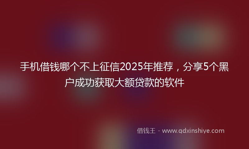 手机借钱哪个不上征信2025年推荐，分享5个黑户成功获取大额贷款的软件