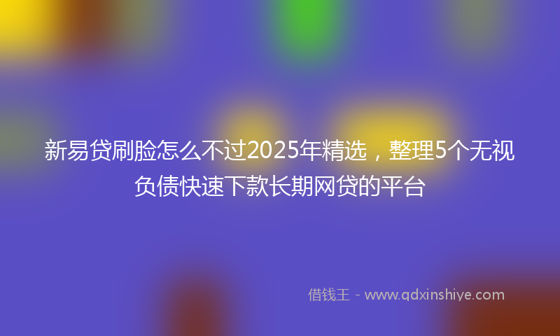 新易贷刷脸怎么不过2025年精选，整理5个无视负债快速下款长期网贷的平台