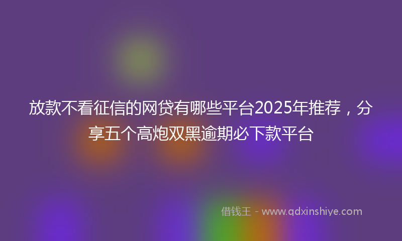 放款不看征信的网贷有哪些平台2025年推荐，分享五个高炮双黑逾期必下款平台