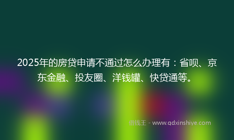 2025年的房贷申请不通过怎么办理有：省呗、京东金融、投友圈、洋钱罐、快贷通等。