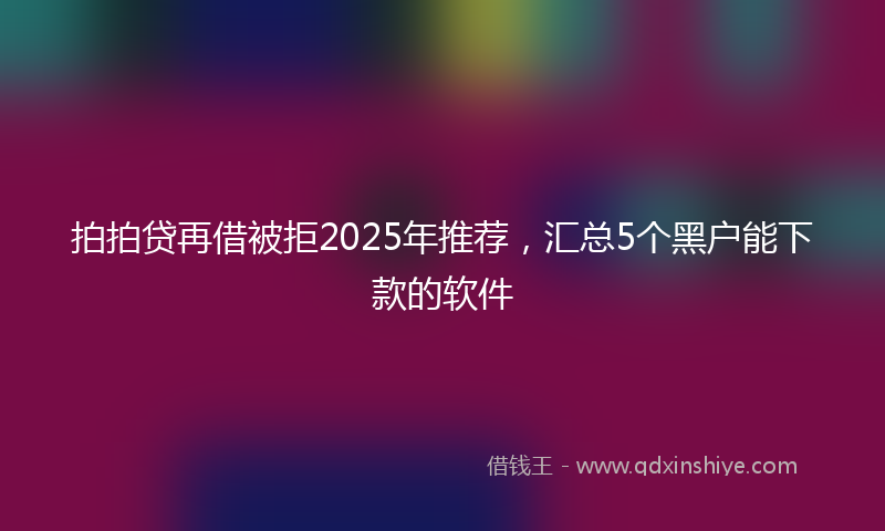 拍拍贷再借被拒2025年推荐，汇总5个黑户能下款的软件
