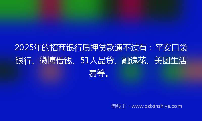 2025年的招商银行质押贷款通不过有：平安口袋银行、微博借钱、51人品贷、融逸花、美团生活费等。