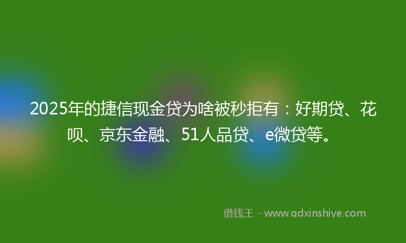 2025年的捷信现金贷为啥被秒拒有：好期贷、花呗、京东金融、51人品贷、e微贷等。