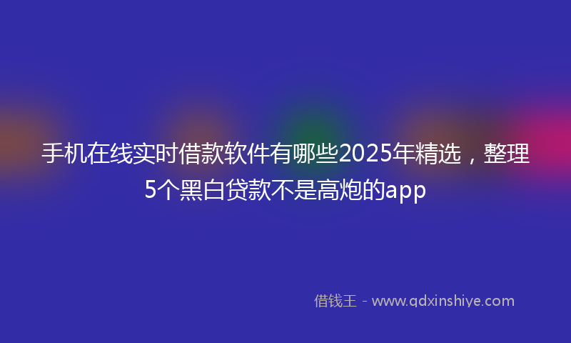 手机在线实时借款软件有哪些2025年精选，整理5个黑白贷款不是高炮的app