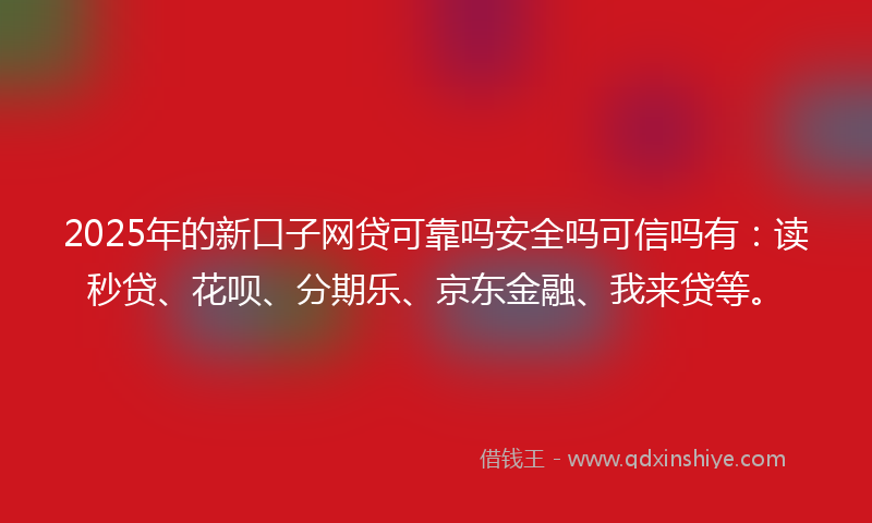 2025年的新口子网贷可靠吗安全吗可信吗有：读秒贷、花呗、分期乐、京东金融、我来贷等。