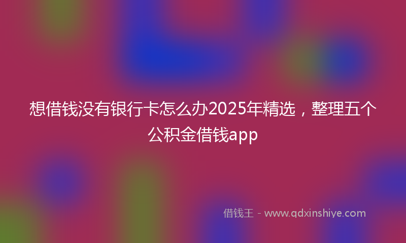 想借钱没有银行卡怎么办2025年精选，整理五个公积金借钱app