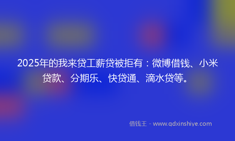2025年的我来贷工薪贷被拒有：微博借钱、小米贷款、分期乐、快贷通、滴水贷等。