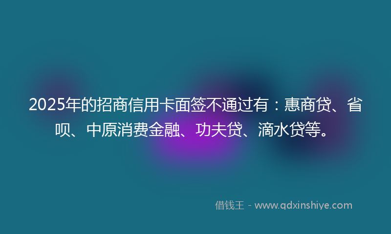 2025年的招商信用卡面签不通过有：惠商贷、省呗、中原消费金融、功夫贷、滴水贷等。