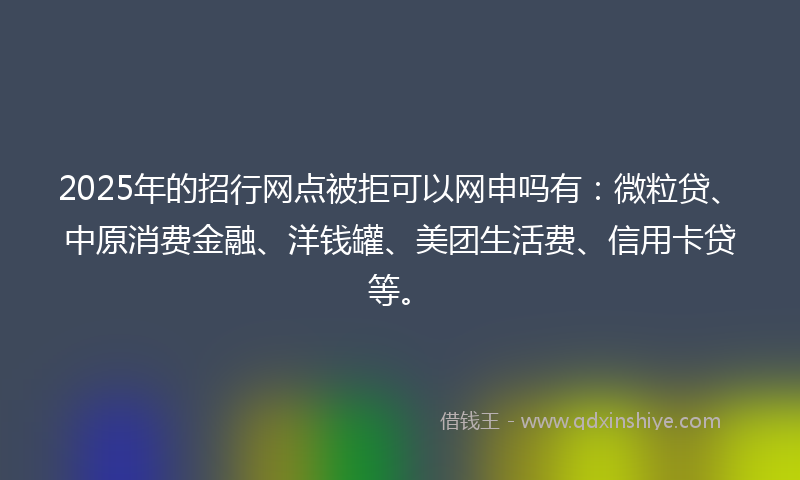 2025年的招行网点被拒可以网申吗有：微粒贷、中原消费金融、洋钱罐、美团生活费、信用卡贷等。