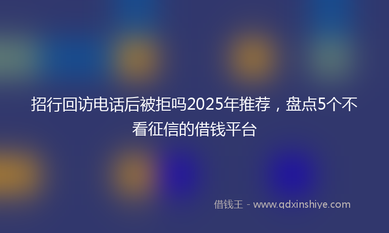 招行回访电话后被拒吗2025年推荐，盘点5个不看征信的借钱平台