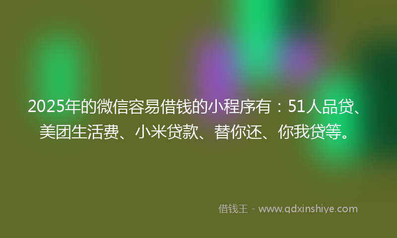 2025年的微信容易借钱的小程序有：51人品贷、美团生活费、小米贷款、替你还、你我贷等。
