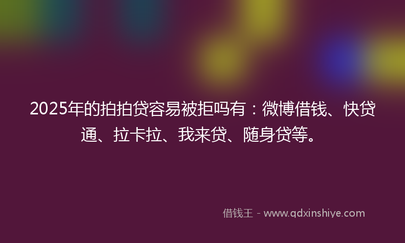 2025年的拍拍贷容易被拒吗有：微博借钱、快贷通、拉卡拉、我来贷、随身贷等。