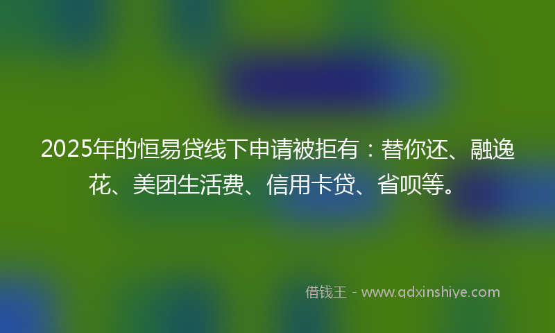 2025年的恒易贷线下申请被拒有：替你还、融逸花、美团生活费、信用卡贷、省呗等。