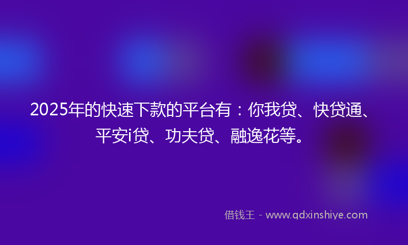 2025年的快速下款的平台有：你我贷、快贷通、平安i贷、功夫贷、融逸花等。