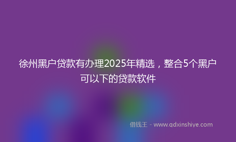 徐州黑户贷款有办理2025年精选，整合5个黑户可以下的贷款软件