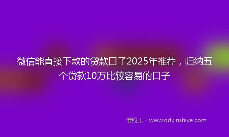微信能直接下款的贷款口子2025年推荐，归纳五个贷款10万比较容易的口子