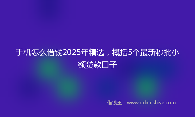 手机怎么借钱2025年精选，概括5个最新秒批小额贷款口子