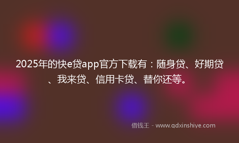 2025年的快e贷app官方下载有：随身贷、好期贷、我来贷、信用卡贷、替你还等。
