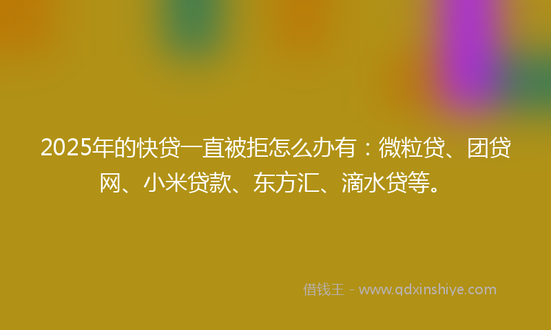 2025年的快贷一直被拒怎么办有：微粒贷、团贷网、小米贷款、东方汇、滴水贷等。