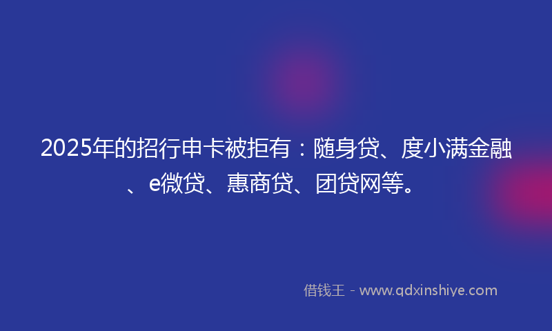 2025年的招行申卡被拒有：随身贷、度小满金融、e微贷、惠商贷、团贷网等。