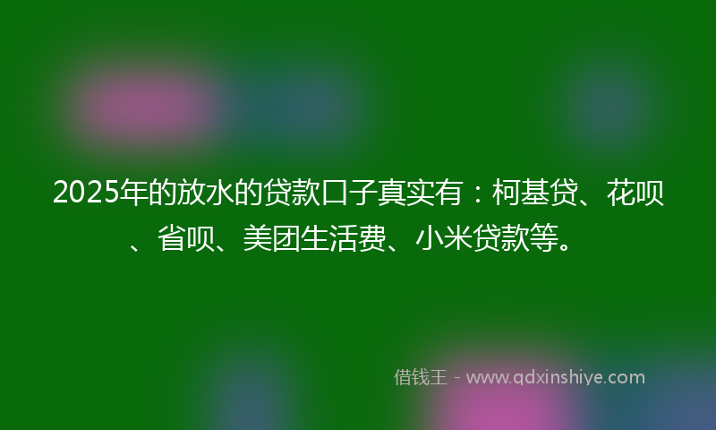 2025年的放水的贷款口子真实有：柯基贷、花呗、省呗、美团生活费、小米贷款等。