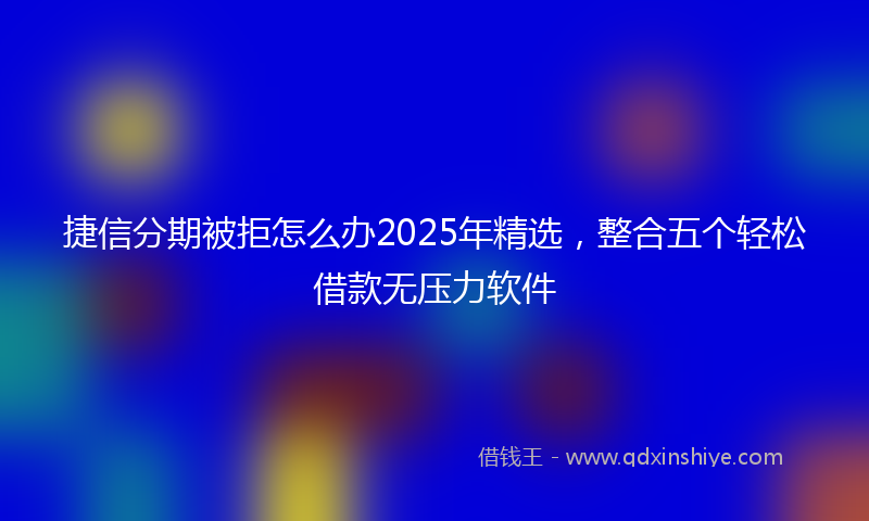 捷信分期被拒怎么办2025年精选，整合五个轻松借款无压力软件