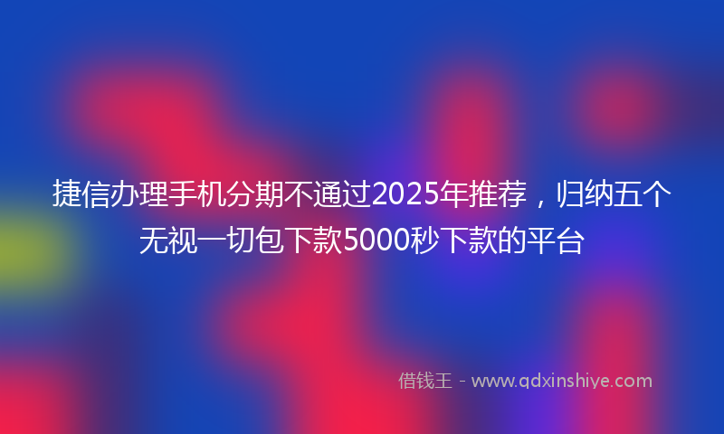 捷信办理手机分期不通过2025年推荐，归纳五个无视一切包下款5000秒下款的平台