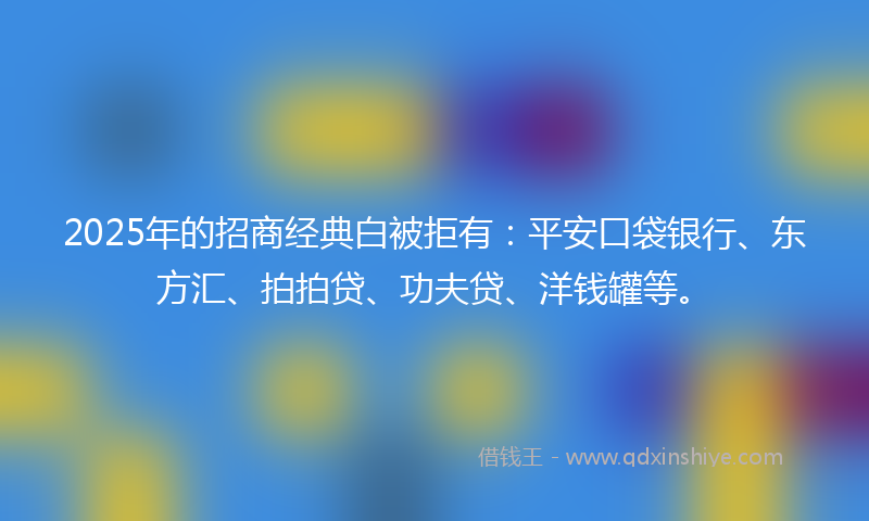2025年的招商经典白被拒有：平安口袋银行、东方汇、拍拍贷、功夫贷、洋钱罐等。