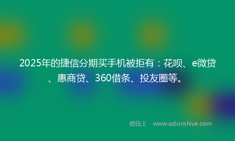 2025年的捷信分期买手机被拒有：花呗、e微贷、惠商贷、360借条、投友圈等。