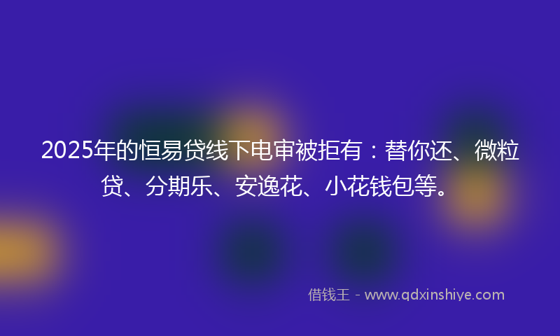 2025年的恒易贷线下电审被拒有：替你还、微粒贷、分期乐、安逸花、小花钱包等。