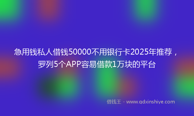 急用钱私人借钱50000不用银行卡2025年推荐，罗列5个APP容易借款1万块的平台
