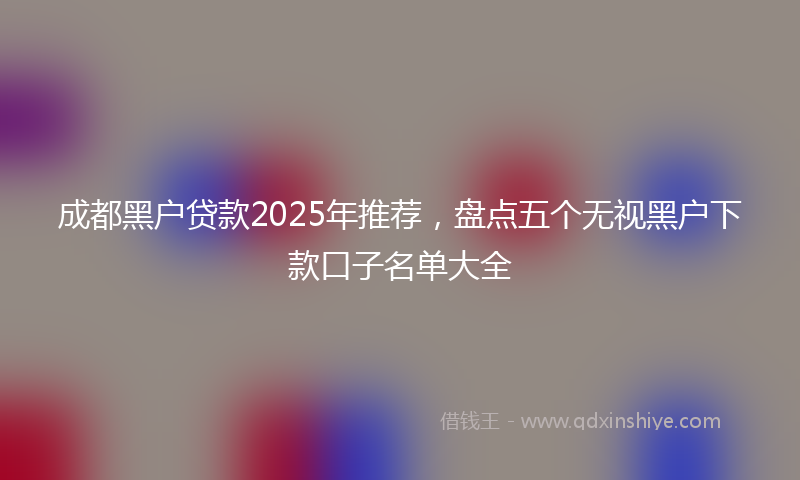 成都黑户贷款2025年推荐，盘点五个无视黑户下款口子名单大全