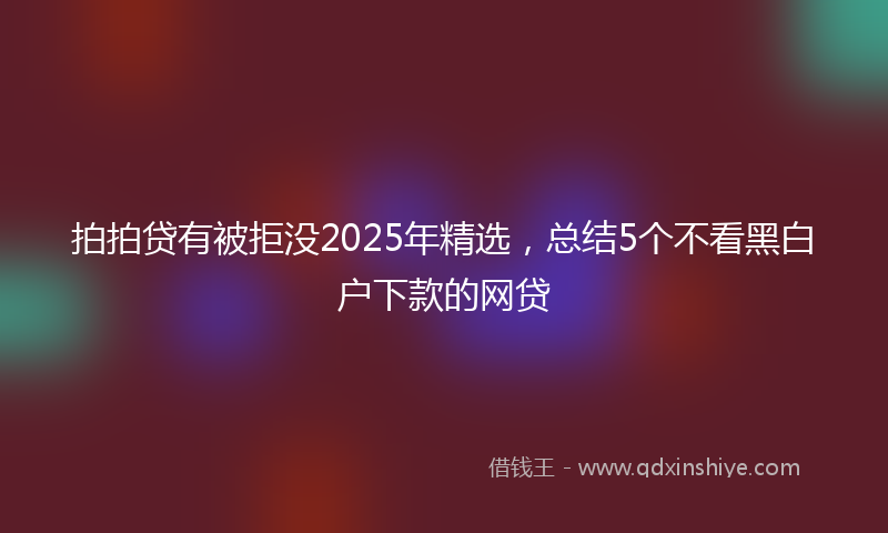 拍拍贷有被拒没2025年精选，总结5个不看黑白户下款的网贷
