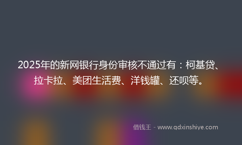2025年的新网银行身份审核不通过有：柯基贷、拉卡拉、美团生活费、洋钱罐、还呗等。