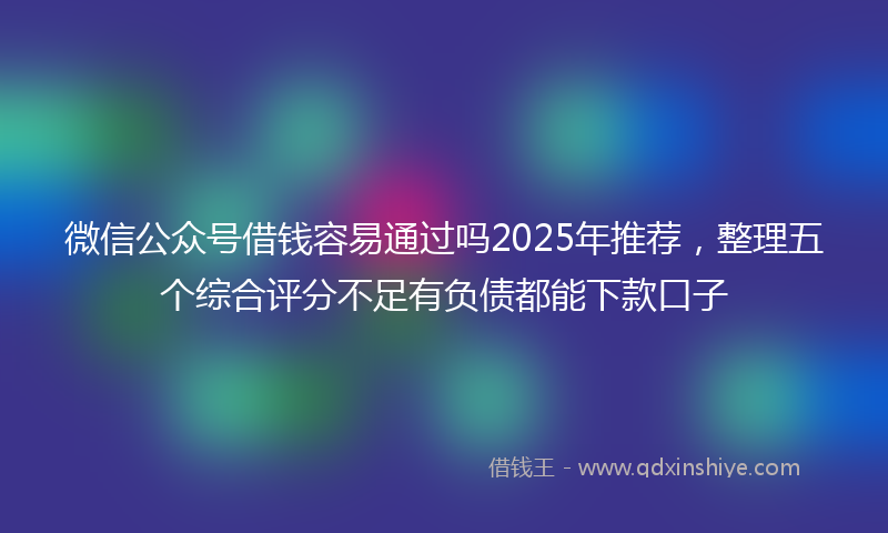 微信公众号借钱容易通过吗2025年推荐，整理五个综合评分不足有负债都能下款口子