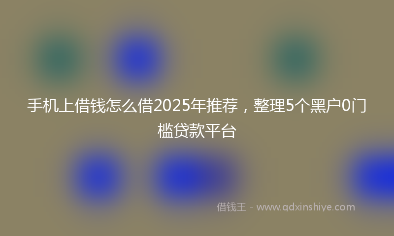 手机上借钱怎么借2025年推荐，整理5个黑户0门槛贷款平台