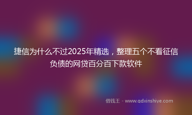 捷信为什么不过2025年精选，整理五个不看征信负债的网贷百分百下款软件
