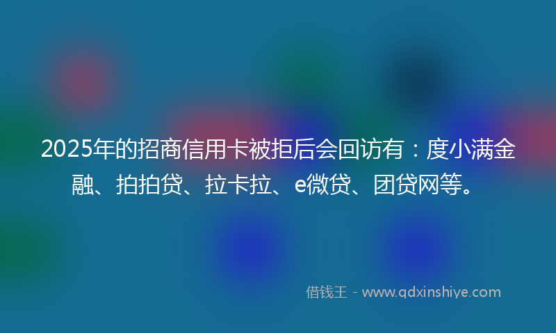 2025年的招商信用卡被拒后会回访有：度小满金融、拍拍贷、拉卡拉、e微贷、团贷网等。
