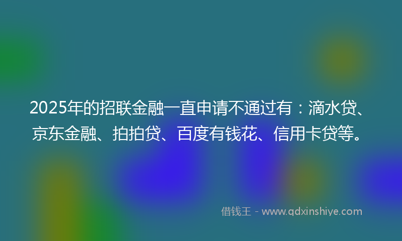 2025年的招联金融一直申请不通过有：滴水贷、京东金融、拍拍贷、百度有钱花、信用卡贷等。