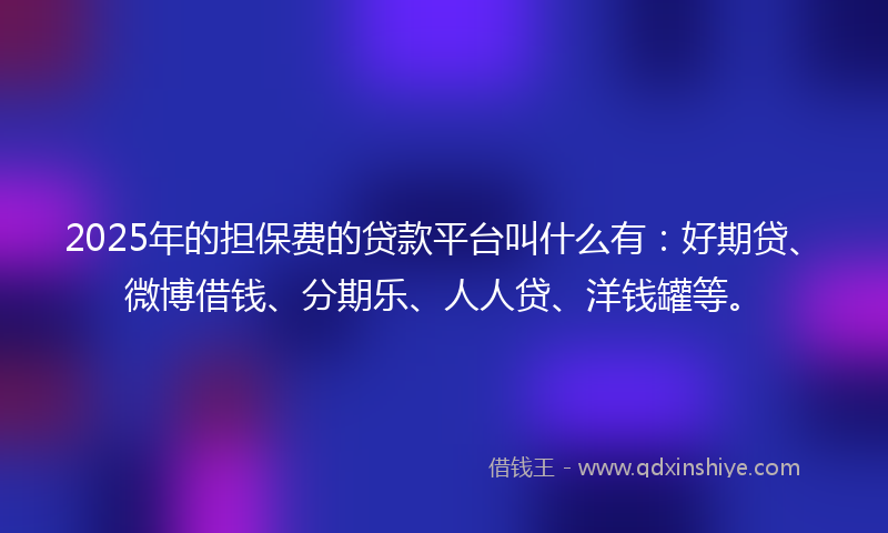 2025年的担保费的贷款平台叫什么有：好期贷、微博借钱、分期乐、人人贷、洋钱罐等。