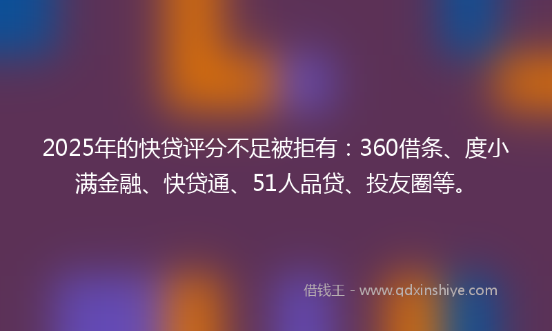 2025年的快贷评分不足被拒有：360借条、度小满金融、快贷通、51人品贷、投友圈等。