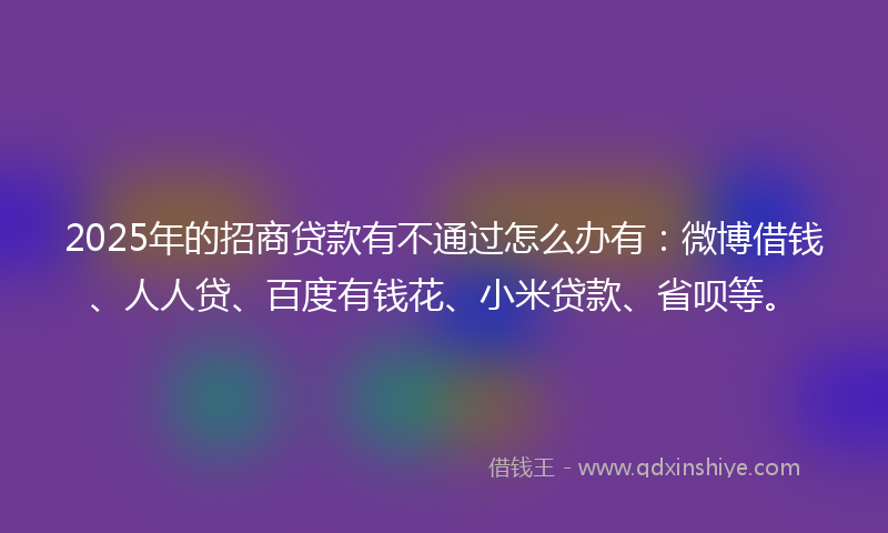 2025年的招商贷款有不通过怎么办有：微博借钱、人人贷、百度有钱花、小米贷款、省呗等。