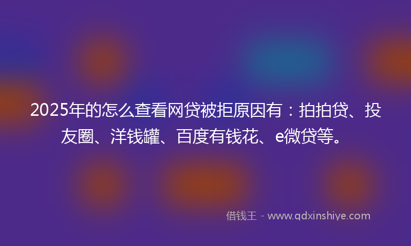 2025年的怎么查看网贷被拒原因有：拍拍贷、投友圈、洋钱罐、百度有钱花、e微贷等。