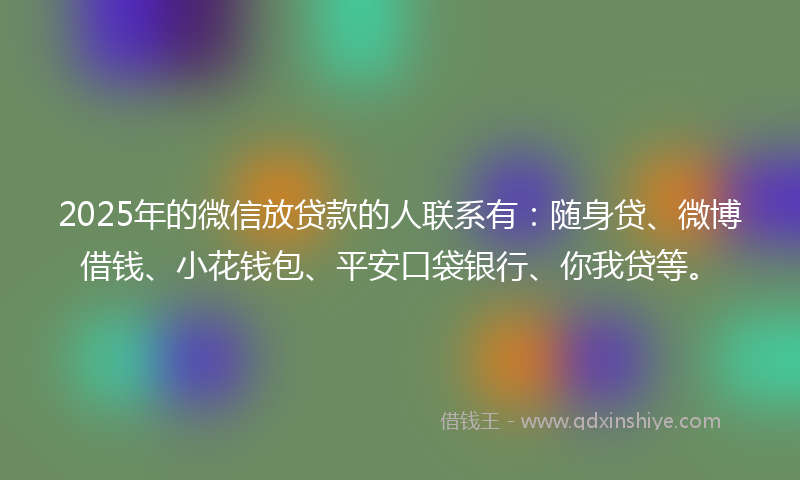 2025年的微信放贷款的人联系有：随身贷、微博借钱、小花钱包、平安口袋银行、你我贷等。