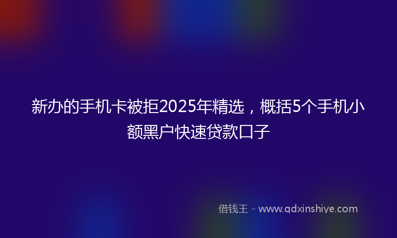 新办的手机卡被拒2025年精选，概括5个手机小额黑户快速贷款口子