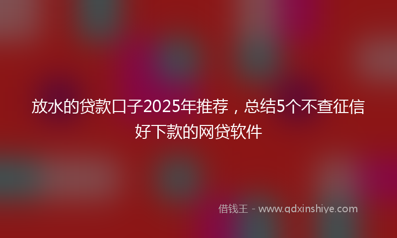 放水的贷款口子2025年推荐，总结5个不查征信好下款的网贷软件