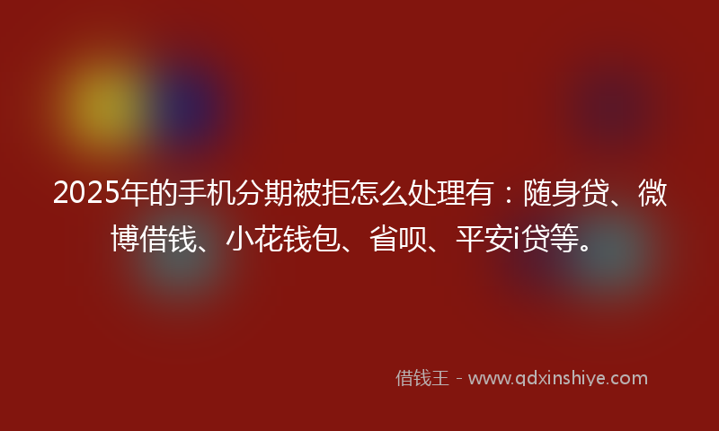 2025年的手机分期被拒怎么处理有：随身贷、微博借钱、小花钱包、省呗、平安i贷等。